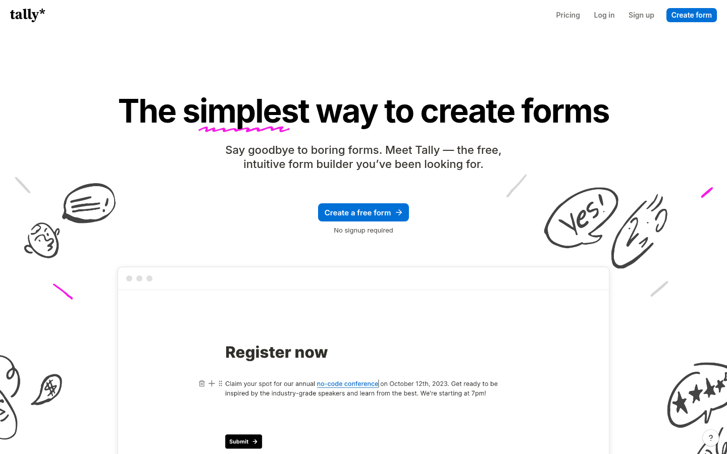 Tally 2.0 - The simplest way to create forms for free \ | static |
| other | Tally makes it simple for anyone to build free online forms. No need to code — just type your questions like you would in a doc. | https://tally.so/ |
| other | Unlimited forms and submissions for free | https://tally.so/ |
| other | Paywalls getting in the way? Not anymore. Tally gives you unlimited forms and submissions, completely free, as long as you stay within our fair usage guidelines. | https://tally.so/ |
| other | Tally is hosted in Europe, we don’t use cookie-tracking, and all form data is securely stored, and encrypted both in transit and at rest. Learn more about Tally & GDPR. | https://tally.so/ |
| other | Our smart features make it easy to turn your forms into a tailored experience for every respondent. | https://tally.so/ |
| other | Pass data to your form with URL parameters. Include UTM parameters or personal data for a customized experience. | https://tally.so/ |
| other | 50+ supported languages. Translate the default form messages for respondents worldwide. | https://tally.so/ |
| other | Create an eye-catching popup form for your website in seconds. | https://tally.so/ |
Domain performance
Modeled total traffic, six-month trend, engagement, countries, and domain identity.
Total website traffic
| Month | Modeled visits |
|---|---|
| 2026-04 | 11,446,602 |
| 2026-05 | 12,041,596 |
| 2026-06 | 12,792,251 |
| 2026-07 | 13,331,901 |
| 2026-08 | 13,808,867 |
| 2026-09 | 14,140,873 |
Top visitor countries
| Country | Name | Traffic share |
|---|---|---|
| US | United States | 20.9% |
| IN | India | 8.3% |
| FR | France | 8.1% |
| GB | United Kingdom | 4.5% |
| BR | Brazil | 4.5% |
Domain identity
| Signal | Value |
|---|---|
| Registered | Aug 6, 2020 |
| Last changed | Jul 7, 2026 |
| Expires | Aug 6, 2027 |
| WHOIS server | whois.nic.so |
| DNSSEC | — |
| Nameservers | penny.ns.cloudflare.com, darwin.ns.cloudflare.com |
Website capture
![Homepage of the website, as captured